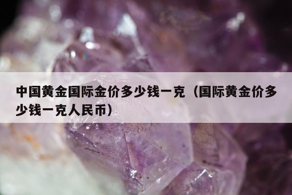 中国黄金国际金价多少钱一克（国际黄金价多少钱一克人民币）