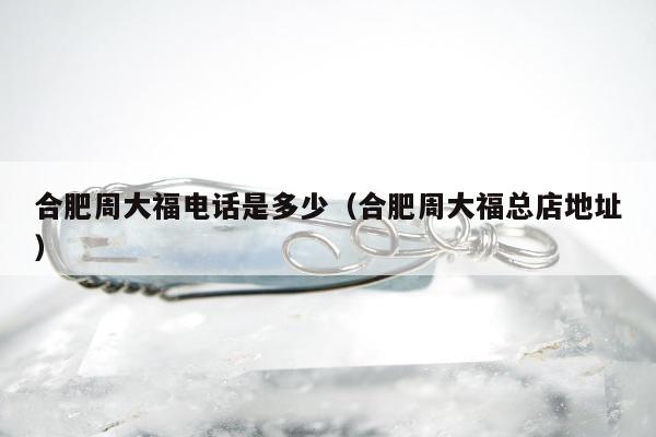 合肥周大福电话是多少（合肥周大福总店地址）