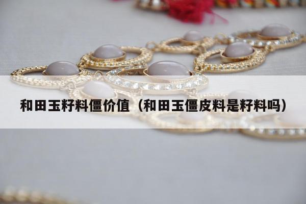 和田玉籽料僵价值（和田玉僵皮料是籽料吗）