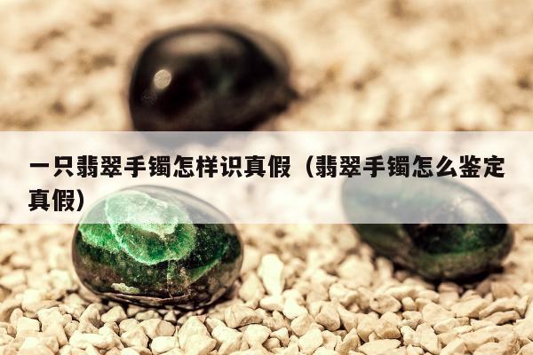 一只翡翠手镯怎样识真假（翡翠手镯怎么鉴定真假）