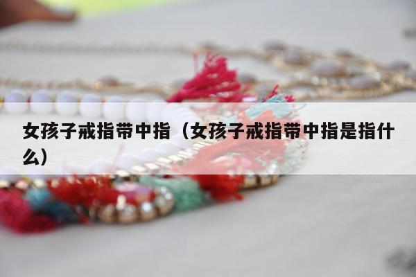 女孩子戒指带中指（女孩子戒指带中指是指什么）