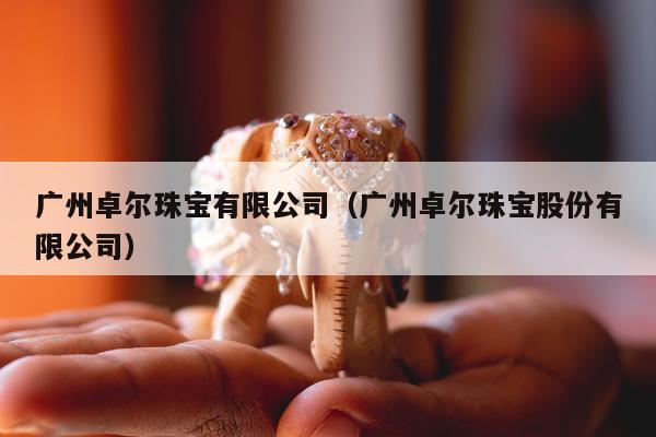 广州卓尔珠宝有限公司（广州卓尔珠宝股份有限公司）