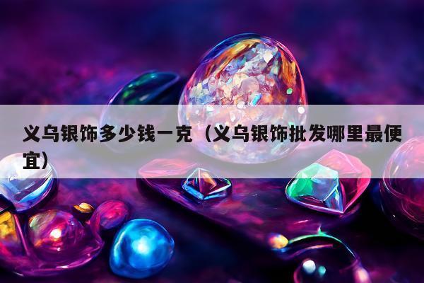 义乌银饰多少钱一克（义乌银饰批发哪里最便宜）