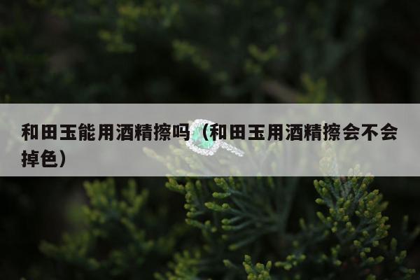 和田玉能用酒精擦吗（和田玉用酒精擦会不会掉色）