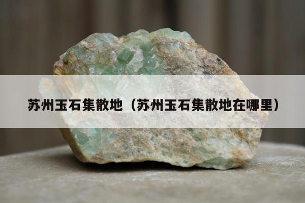 苏州玉石集散地（苏州玉石集散地在哪里）