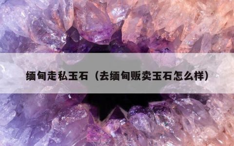 缅甸走私玉石（去缅甸贩卖玉石怎么样）