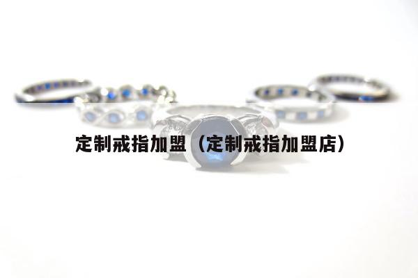 定制戒指加盟（定制戒指加盟店）