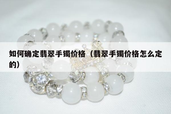 如何确定翡翠手镯价格（翡翠手镯价格怎么定的）