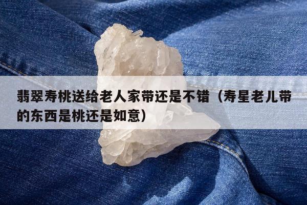 翡翠寿桃送给老人家带还是不错（寿星老儿带的东西是桃还是如意）