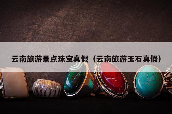 云南旅游景点珠宝真假（云南旅游玉石真假）