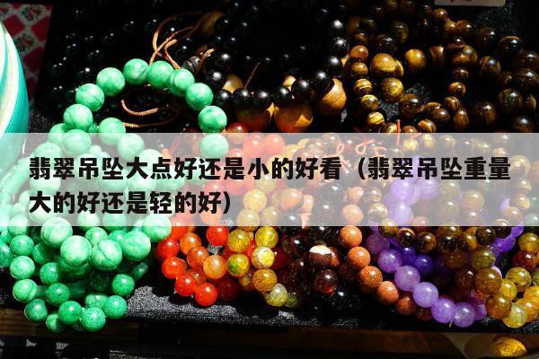 翡翠吊坠大点好还是小的好看（翡翠吊坠重量大的好还是轻的好）
