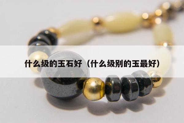 什么级的玉石好（什么级别的玉最好）
