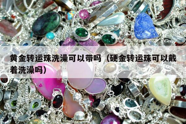 黄金转运珠洗澡可以带吗（硬金转运珠可以戴着洗澡吗）