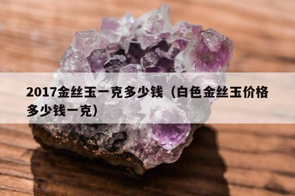 017金丝玉一克多少钱（白色金丝玉价格多少钱一克）"