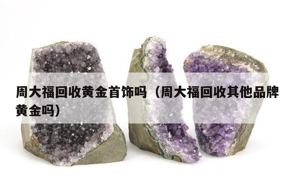 周大福回收黄金首饰吗（周大福回收其他品牌黄金吗）