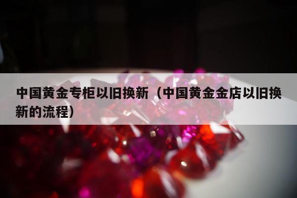 中国黄金专柜以旧换新（中国黄金金店以旧换新的流程）