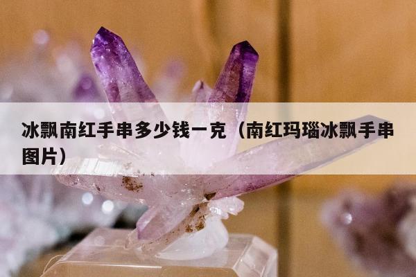 冰飘南红手串多少钱一克（南红玛瑙冰飘手串图片）