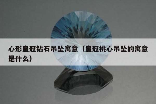 心形皇冠钻石吊坠寓意（皇冠桃心吊坠的寓意是什么）