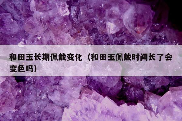 和田玉长期佩戴变化（和田玉佩戴时间长了会变色吗）