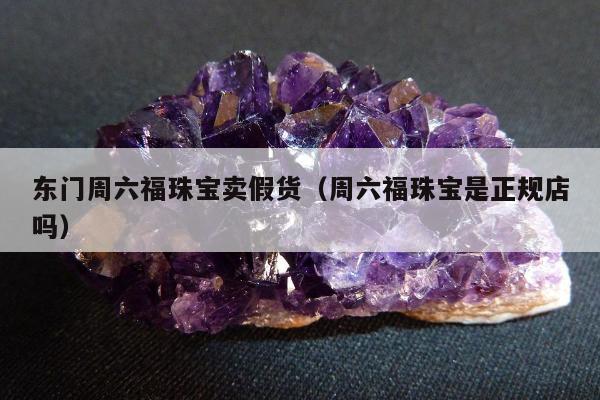 东门周六福珠宝卖假货（周六福珠宝是正规店吗）