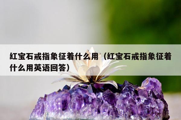 红宝石戒指象征着什么用（红宝石戒指象征着什么用英语回答）