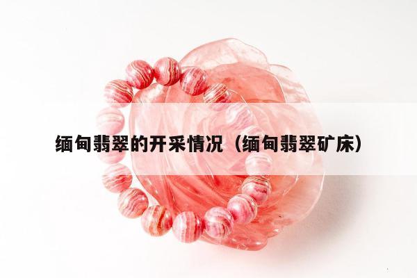 缅甸翡翠的开采情况（缅甸翡翠矿床）