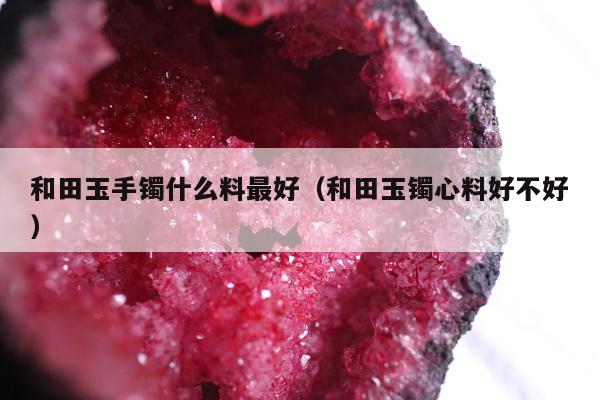 和田玉手镯什么料最好（和田玉镯心料好不好）