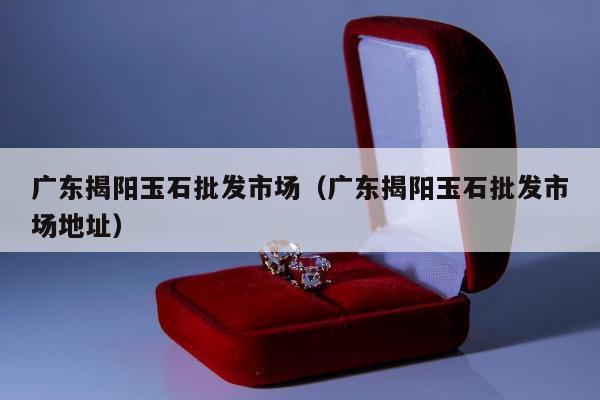 广东揭阳玉石批发市场（广东揭阳玉石批发市场地址）