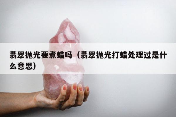 翡翠抛光要煮蜡吗（翡翠抛光打蜡处理过是什么意思）