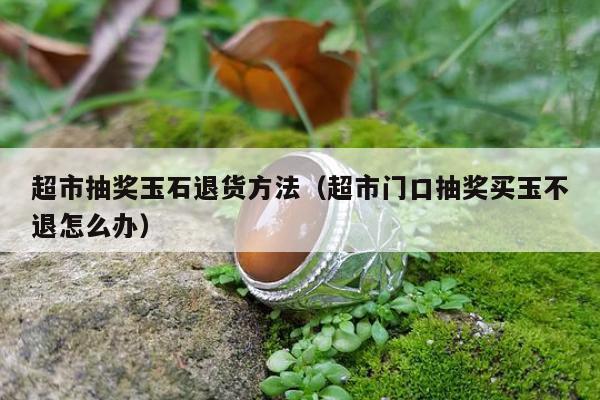 超市抽奖玉石退货方法（超市门口抽奖买玉不退怎么办）