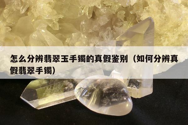 怎么分辨翡翠玉手镯的真假鉴别（如何分辨真假翡翠手镯）