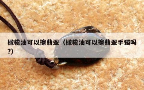 橄榄油可以擦翡翠（橄榄油可以擦翡翠手镯吗?）