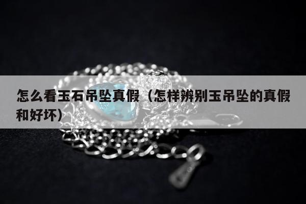 怎么看玉石吊坠真假（怎样辨别玉吊坠的真假和好坏）