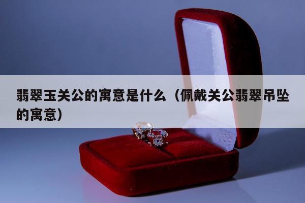 翡翠玉关公的寓意是什么（佩戴关公翡翠吊坠的寓意）