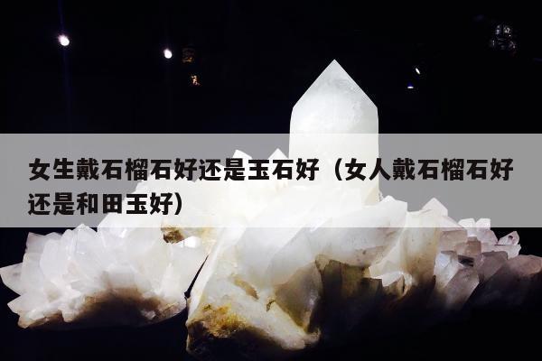 女生戴石榴石好还是玉石好（女人戴石榴石好还是和田玉好）