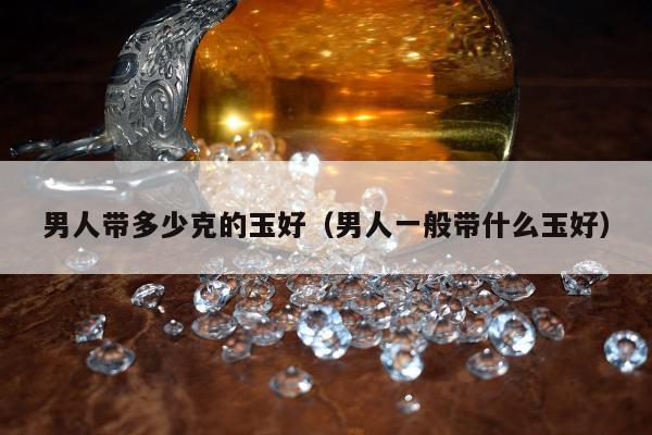 男人带多少克的玉好（男人一般带什么玉好）