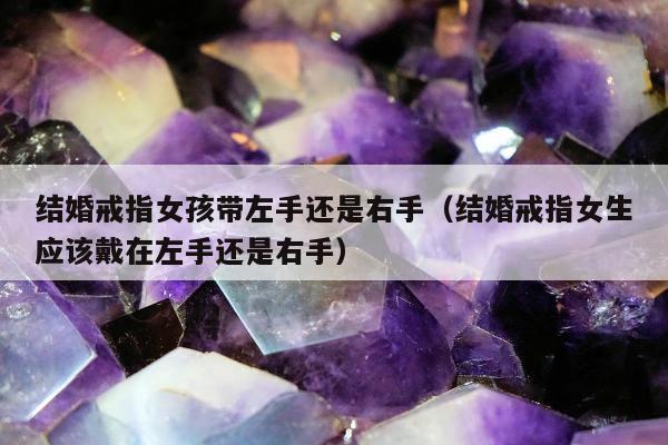 结婚戒指女孩带左手还是右手（结婚戒指女生应该戴在左手还是右手）
