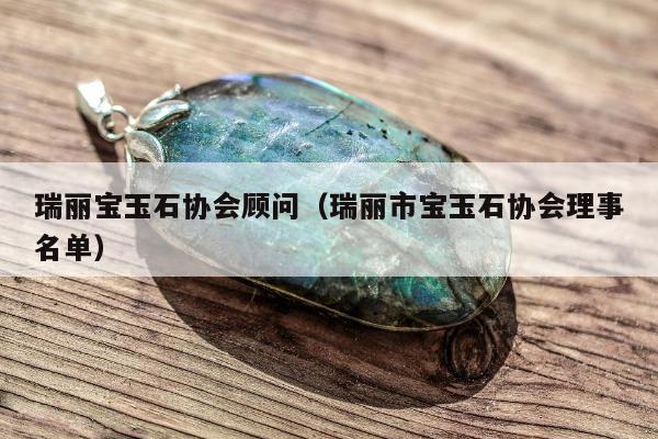 瑞丽宝玉石协会顾问（瑞丽市宝玉石协会理事名单）
