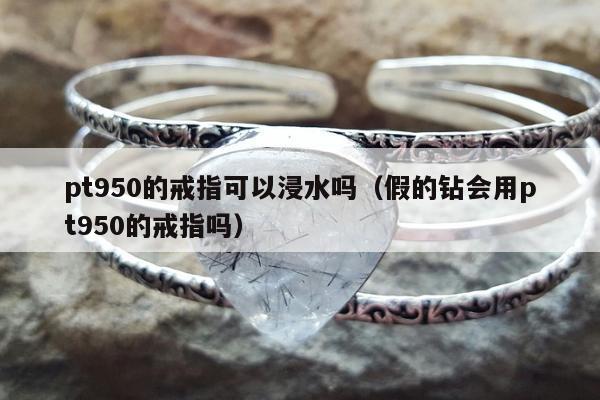 pt950的戒指可以浸水吗（假的钻会用pt950的戒指吗）