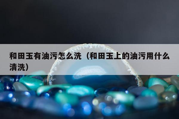 和田玉有油污怎么洗（和田玉上的油污用什么清洗）