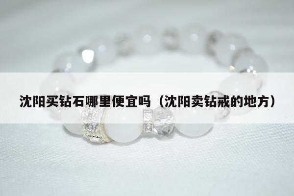 沈阳买钻石哪里便宜吗（沈阳卖钻戒的地方）