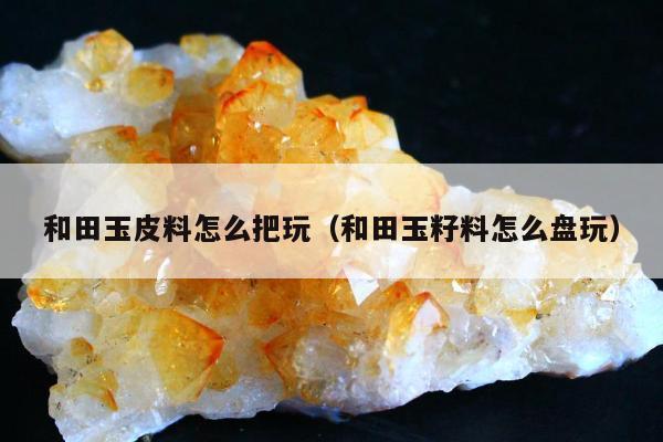 和田玉皮料怎么把玩（和田玉籽料怎么盘玩）
