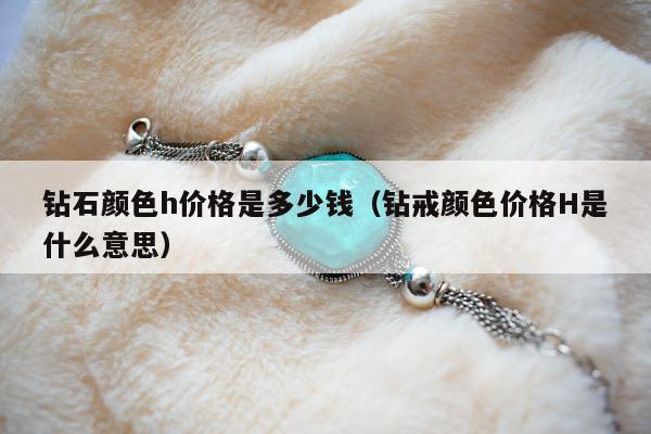 钻石颜色h价格是多少钱（钻戒颜色价格H是什么意思）