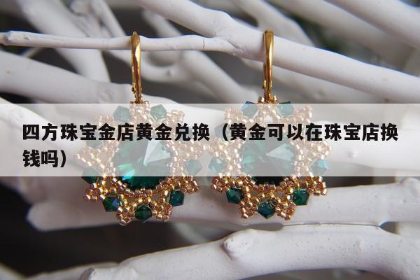 四方珠宝金店黄金兑换（黄金可以在珠宝店换钱吗）