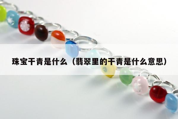 珠宝干青是什么（翡翠里的干青是什么意思）