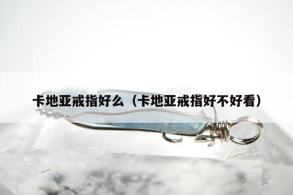 卡地亚戒指好么（卡地亚戒指好不好看）