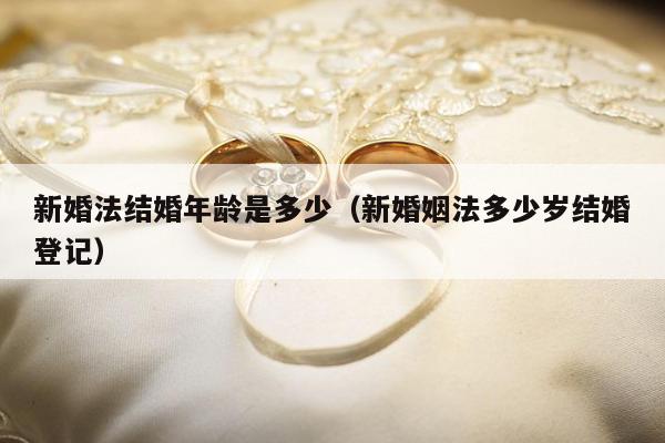 新婚法结婚年龄是多少（新婚姻法多少岁结婚登记）