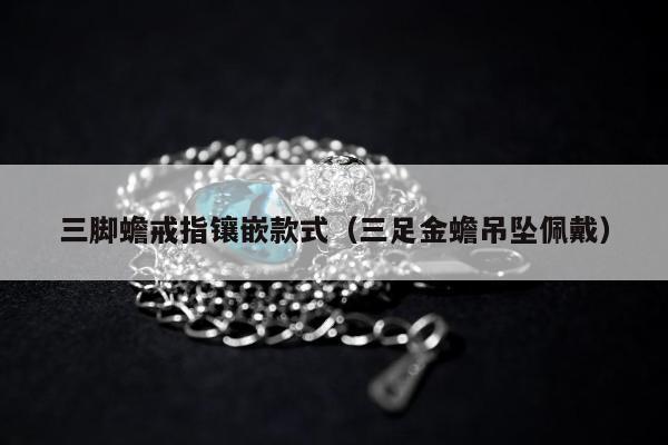 三脚蟾戒指镶嵌款式（三足金蟾吊坠佩戴）