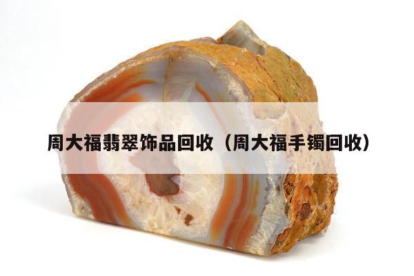 周大福翡翠饰品回收（周大福手镯回收）