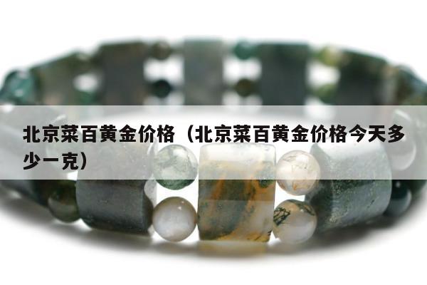 北京菜百黄金价格（北京菜百黄金价格今天多少一克）